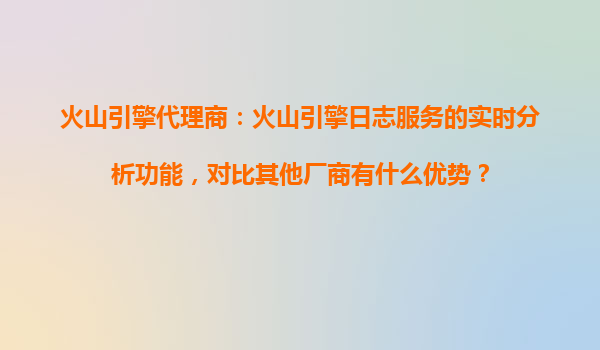 火山引擎代理商：火山引擎日志服务的实时分析功能，对比其他厂商有什么优势？
