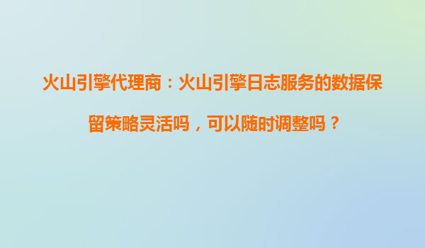 火山引擎代理商：火山引擎日志服务的数据保留策略灵活吗，可以随时调整吗？