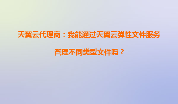 天翼云代理商：我能通过天翼云弹性文件服务管理不同类型文件吗？