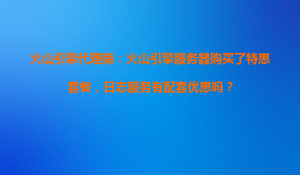 火山引擎代理商：火山引擎服务器购买了特惠套餐，日志服务有配套优惠吗？