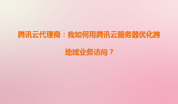 腾讯云代理商：我如何用腾讯云服务器优化跨地域业务访问？