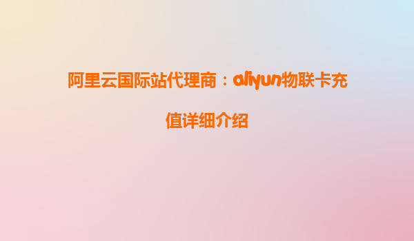 阿里云国际站代理商：aliyun物联卡充值详细介绍