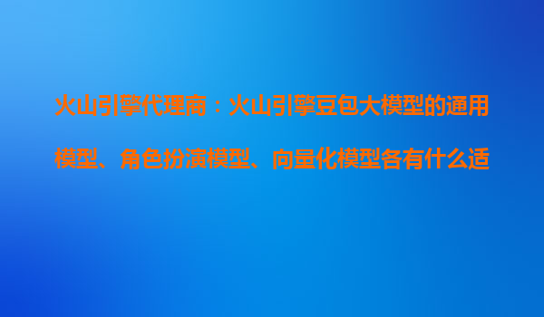 火山引擎代理商：火山引擎豆包大模型的通用模型、角色扮演模型、向量化模型各有什么适用场景？