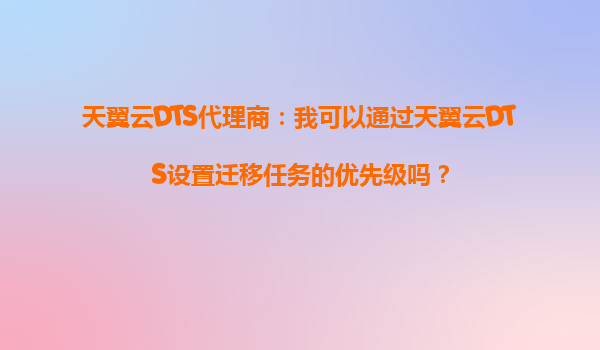 天翼云DTS代理商：我可以通过天翼云DTS设置迁移任务的优先级吗？