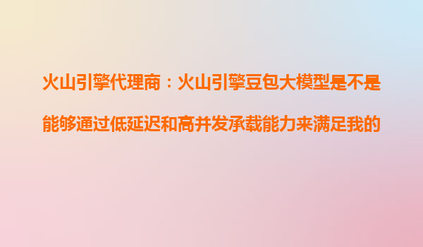 火山引擎代理商：火山引擎豆包大模型是不是能够通过低延迟和高并发承载能力来满足我的业务需求？