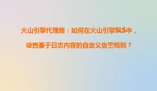 火山引擎代理商：如何在火山引擎SLS中，设置基于日志内容的自定义告警规则？