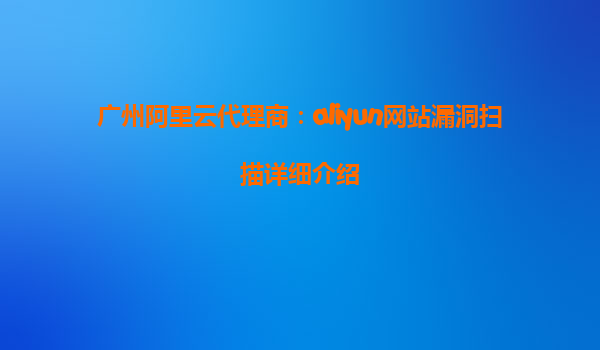 广州阿里云代理商：aliyun网站漏洞扫描详细介绍