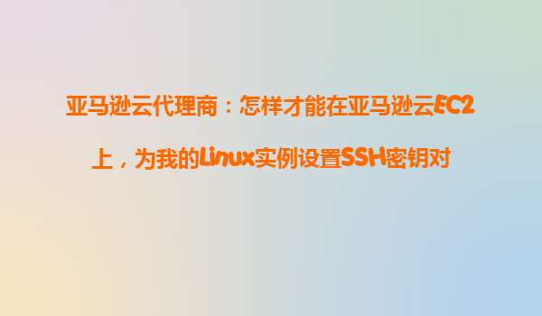 亚马逊云代理商：怎样才能在亚马逊云EC2上，为我的Linux实例设置SSH密钥对进行安全登录？