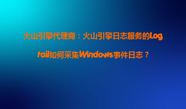 火山引擎代理商：火山引擎日志服务的Logtail如何采集Windows事件日志？