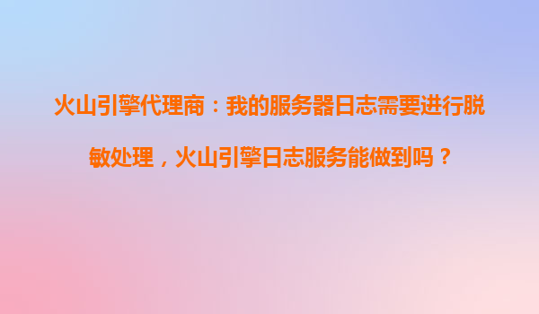 火山引擎代理商：我的服务器日志需要进行脱敏处理，火山引擎日志服务能做到吗？