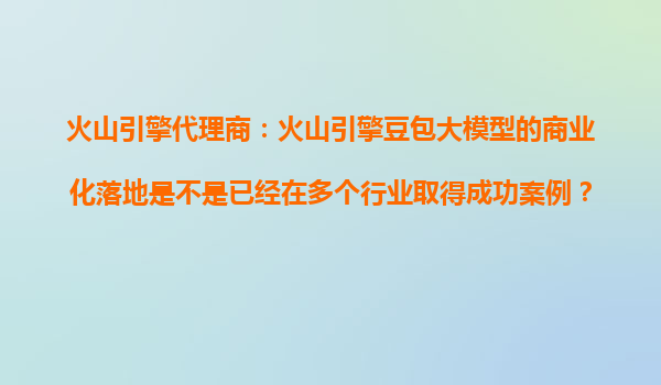 火山引擎代理商：火山引擎豆包大模型的商业化落地是不是已经在多个行业取得成功案例？