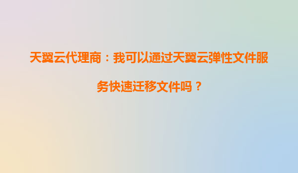 天翼云代理商：我可以通过天翼云弹性文件服务快速迁移文件吗？