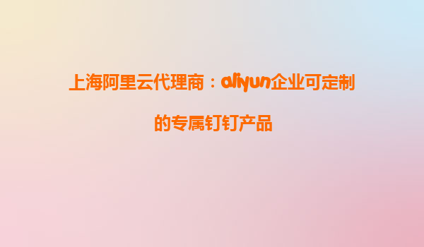 上海阿里云代理商：aliyun企业可定制的专属钉钉产品