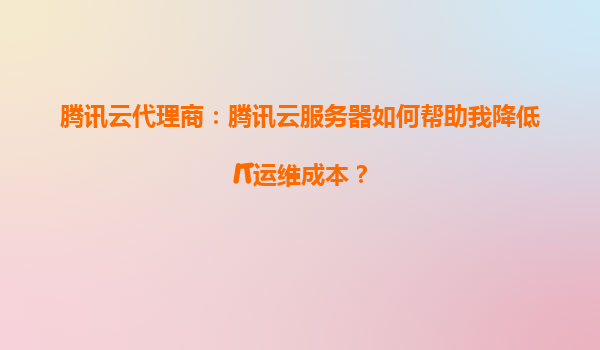腾讯云代理商：腾讯云服务器如何帮助我降低IT运维成本？