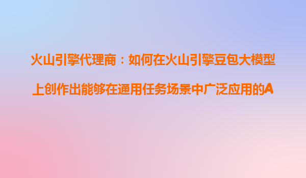 火山引擎代理商：如何在火山引擎豆包大模型上创作出能够在通用任务场景中广泛应用的AI产品？