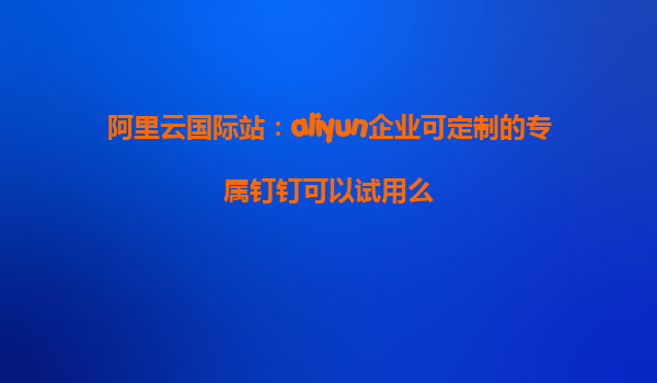 阿里云国际站：aliyun企业可定制的专属钉钉可以试用么