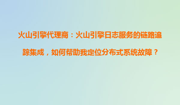 火山引擎代理商：火山引擎日志服务的链路追踪集成，如何帮助我定位分布式系统故障？