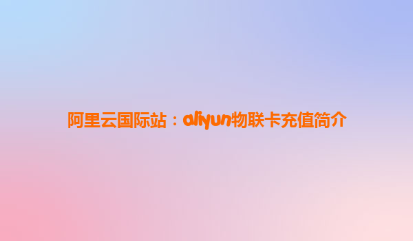 阿里云国际站：aliyun物联卡充值简介