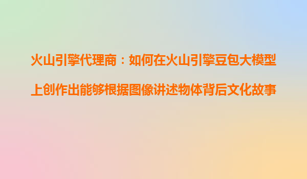 火山引擎代理商：如何在火山引擎豆包大模型上创作出能够根据图像讲述物体背后文化故事的AI导游？