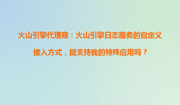 火山引擎代理商：火山引擎日志服务的自定义接入方式，能支持我的特殊应用吗？
