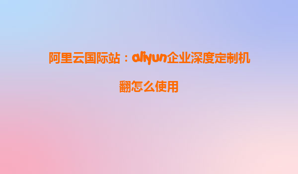 阿里云国际站：aliyun企业深度定制机翻怎么使用