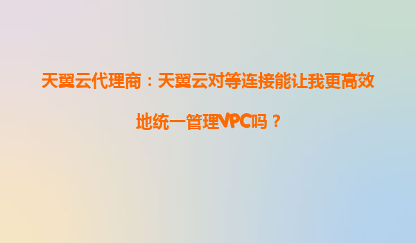 天翼云代理商：天翼云对等连接能让我更高效地统一管理VPC吗？