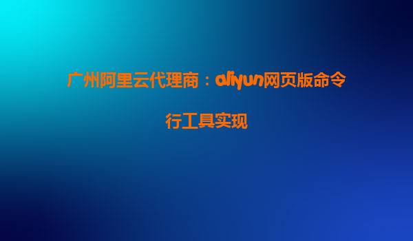 广州阿里云代理商：aliyun网页版命令行工具实现