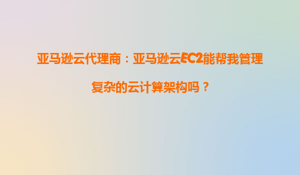 亚马逊云代理商：亚马逊云EC2能帮我管理复杂的云计算架构吗？