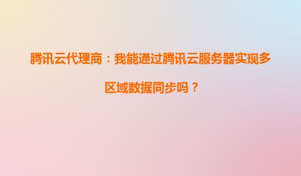 腾讯云代理商：我能通过腾讯云服务器实现多区域数据同步吗？
