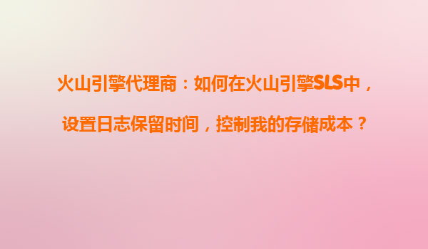 火山引擎代理商：如何在火山引擎SLS中，设置日志保留时间，控制我的存储成本？