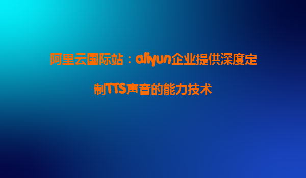 阿里云国际站：aliyun企业提供深度定制TTS声音的能力技术