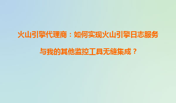 火山引擎代理商：如何实现火山引擎日志服务与我的其他监控工具无缝集成？