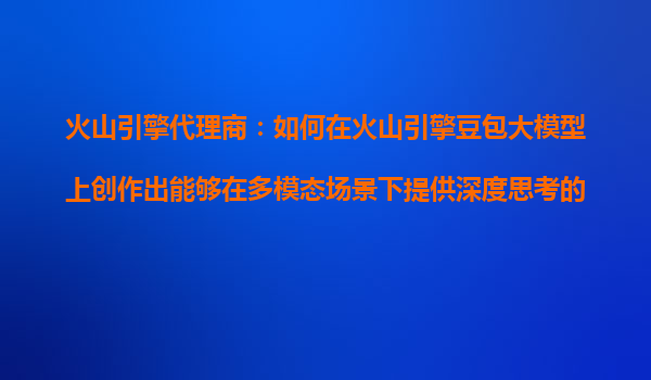 火山引擎代理商：如何在火山引擎豆包大模型上创作出能够在多模态场景下提供深度思考的AI产品？