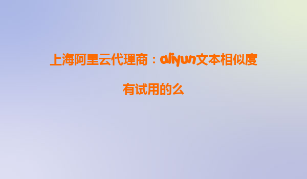 上海阿里云代理商：aliyun文本相似度有试用的么