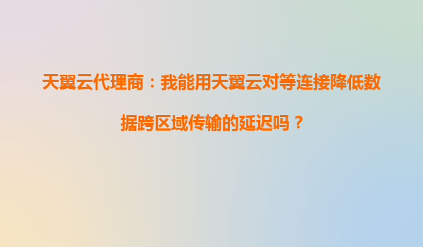 天翼云代理商：我能用天翼云对等连接降低数据跨区域传输的延迟吗？