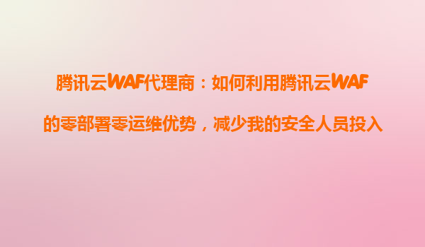 腾讯云WAF代理商：如何利用腾讯云WAF的零部署零运维优势，减少我的安全人员投入成本？