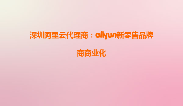 深圳阿里云代理商：aliyun新零售品牌商商业化