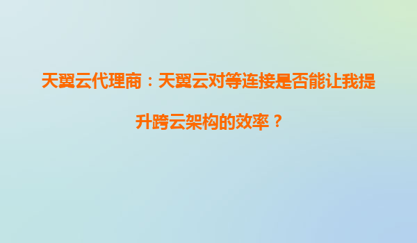 天翼云代理商：天翼云对等连接是否能让我提升跨云架构的效率？