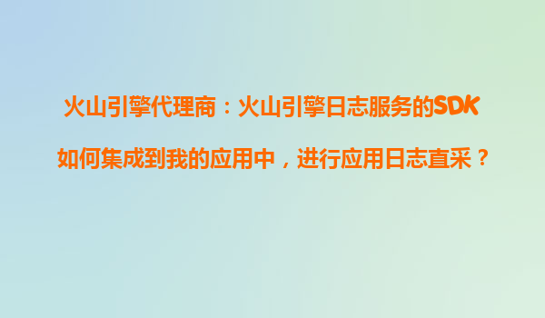 火山引擎代理商：火山引擎日志服务的SDK如何集成到我的应用中，进行应用日志直采？