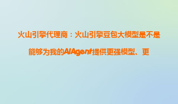 火山引擎代理商：火山引擎豆包大模型是不是能够为我的AIAgent提供更强模型、更低价格、更易落地的全面优势？