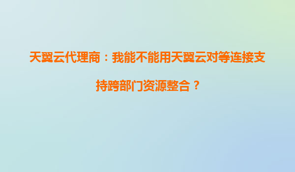 天翼云代理商：我能不能用天翼云对等连接支持跨部门资源整合？