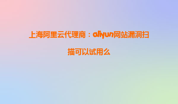 上海阿里云代理商：aliyun网站漏洞扫描可以试用么