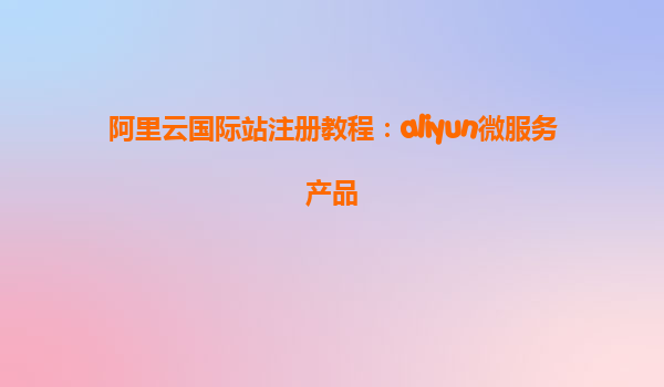 阿里云国际站注册教程：aliyun微服务产品
