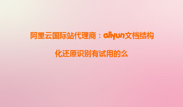 阿里云国际站代理商：aliyun文档结构化还原识别有试用的么