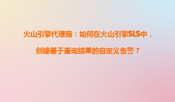 火山引擎代理商：如何在火山引擎SLS中，创建基于查询结果的自定义告警？