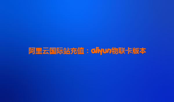 阿里云国际站充值：aliyun物联卡版本