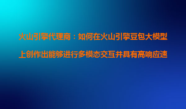 火山引擎代理商：如何在火山引擎豆包大模型上创作出能够进行多模态交互并具有高响应速度的AI产品？