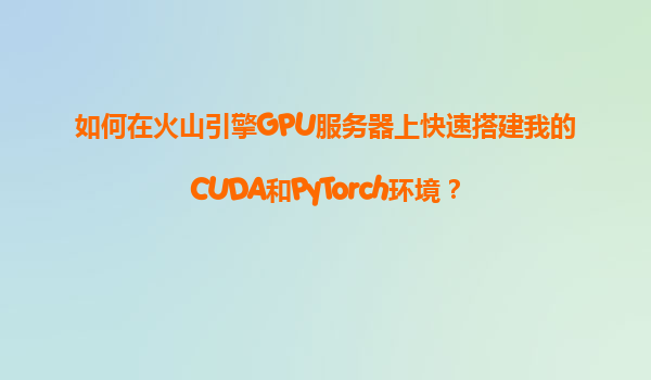 如何在火山引擎GPU服务器上快速搭建我的CUDA和PyTorch环境？