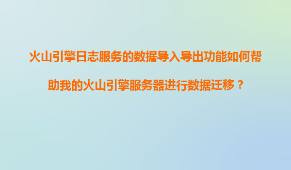 火山引擎日志服务的数据导入导出功能如何帮助我的火山引擎服务器进行数据迁移？