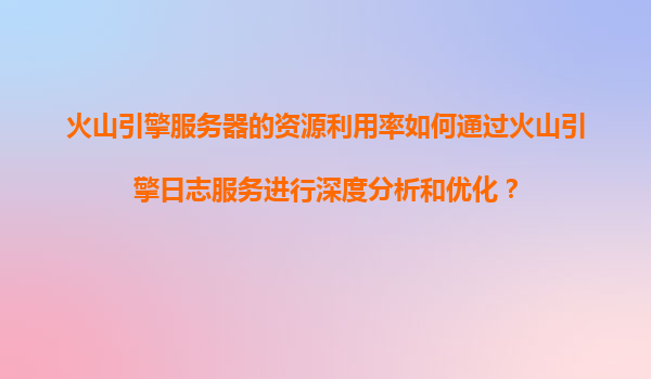 火山引擎服务器的资源利用率如何通过火山引擎日志服务进行深度分析和优化？